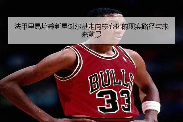 法甲里昂培养新星谢尔基走向核心化的现实路径与未来前景