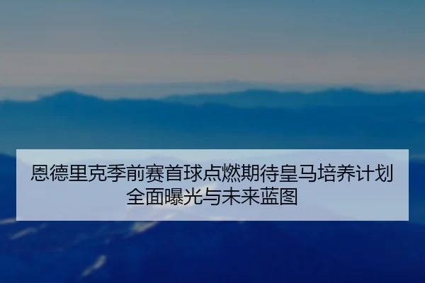 恩德里克季前赛首球点燃期待皇马培养计划全面曝光与未来蓝图