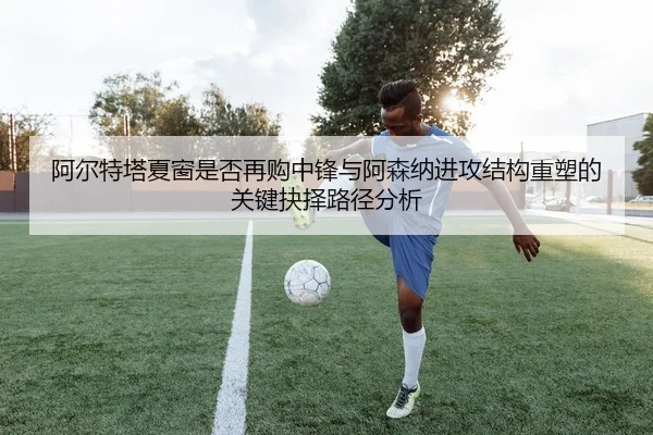 阿尔特塔夏窗是否再购中锋与阿森纳进攻结构重塑的关键抉择路径分析